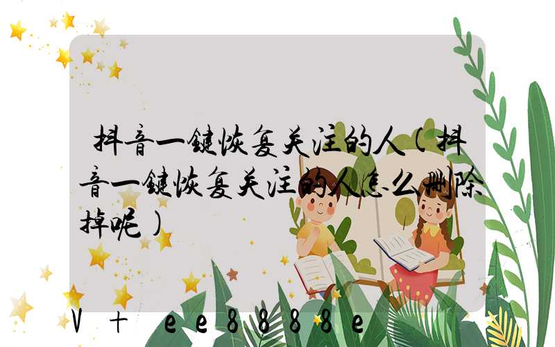 抖音一键恢复关注的人(抖音一键恢复关注的人怎么删除掉呢)