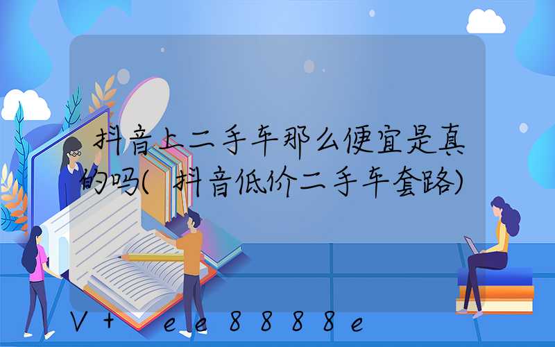 抖音上二手车那么便宜是真的吗(抖音低价二手车套路)