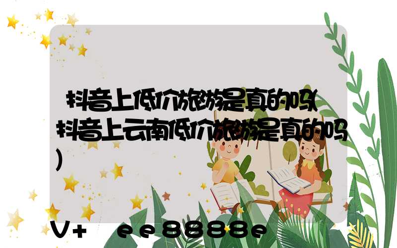 抖音上低价旅游是真的吗(抖音上云南低价旅游是真的吗)