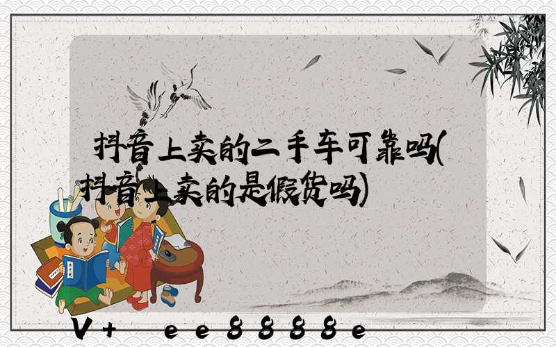 抖音上卖的二手车可靠吗(抖音上卖的是假货吗)