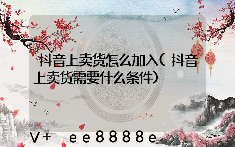 抖音上卖货怎么加入(抖音上卖货需要什么条件)