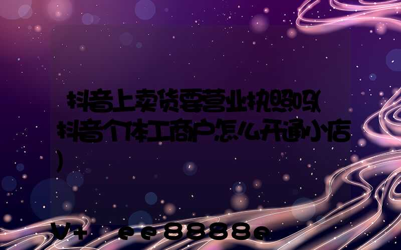 抖音上卖货要营业执照吗(抖音个体工商户怎么开通小店)