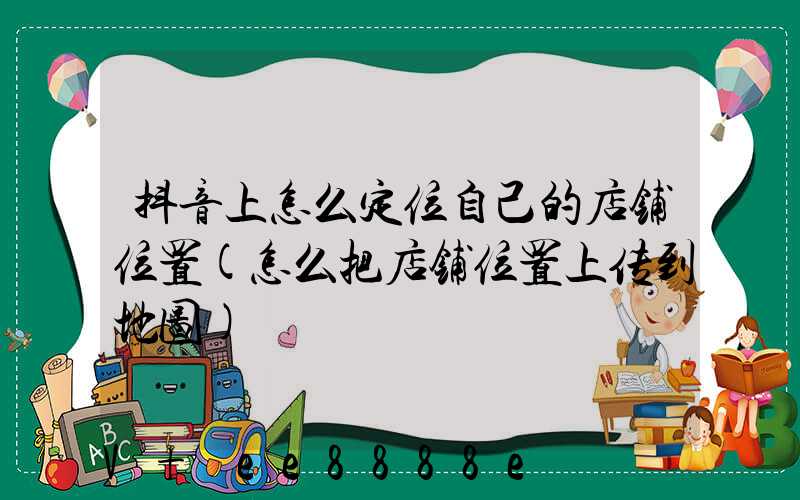 抖音上怎么定位自己的店铺位置(怎么把店铺位置上传到地图)