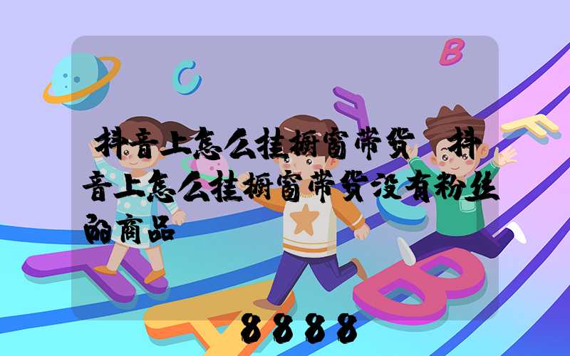 抖音上怎么挂橱窗带货(抖音上怎么挂橱窗带货没有粉丝的商品)