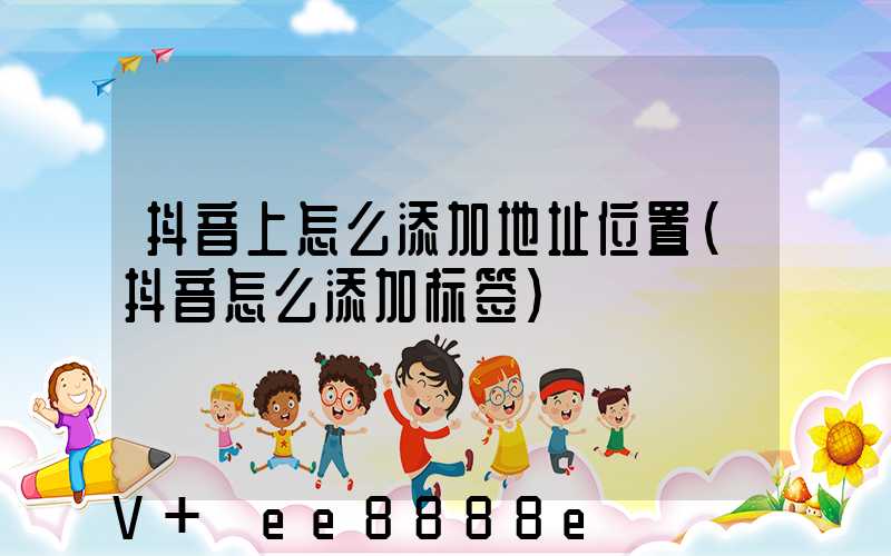 抖音上怎么添加地址位置(抖音怎么添加标签)