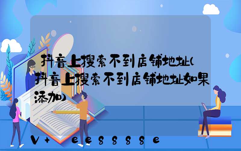 抖音上搜索不到店铺地址(抖音上搜索不到店铺地址如果添加)