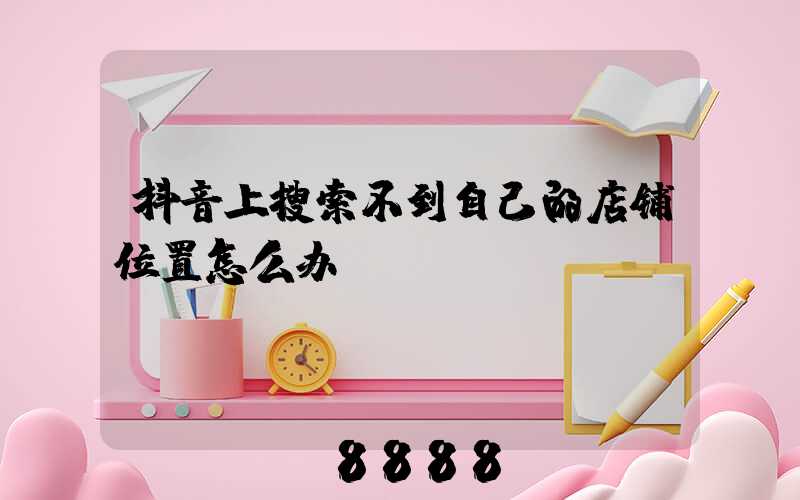 抖音上搜索不到自己的店铺位置怎么办