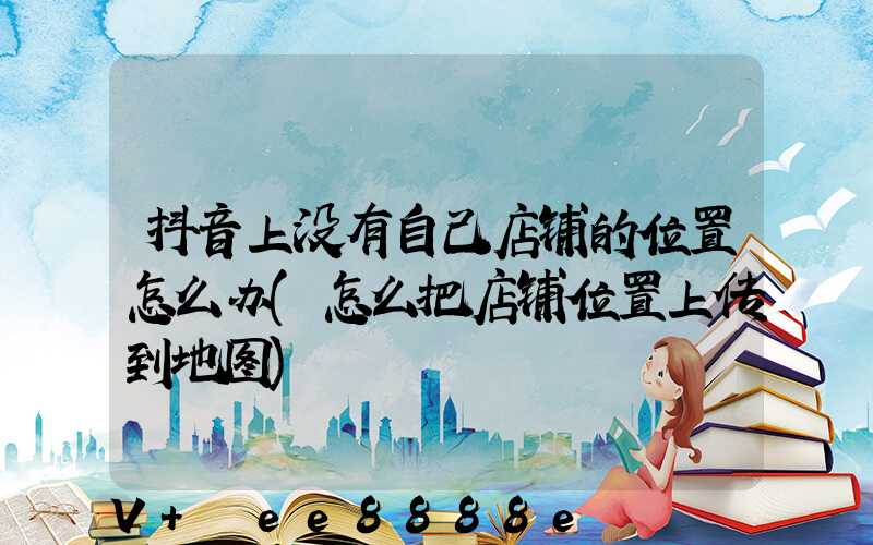 抖音上没有自己店铺的位置怎么办(怎么把店铺位置上传到地图)