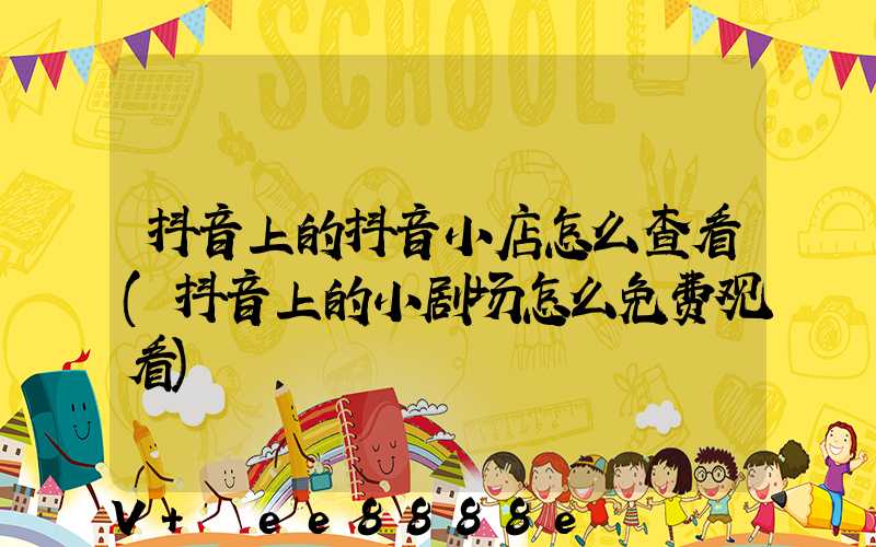 抖音上的抖音小店怎么查看(抖音上的小剧场怎么免费观看)