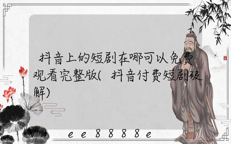 抖音上的短剧在哪可以免费观看完整版(抖音付费短剧破解)