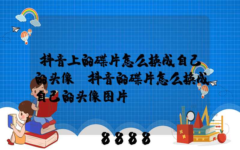 抖音上的碟片怎么换成自己的头像(抖音的碟片怎么换成自己的头像图片)