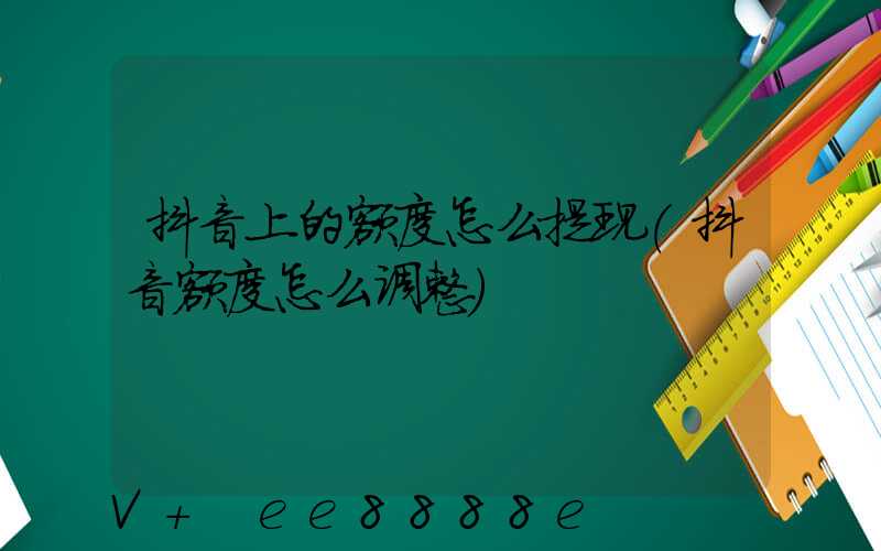 抖音上的额度怎么提现(抖音额度怎么调整)