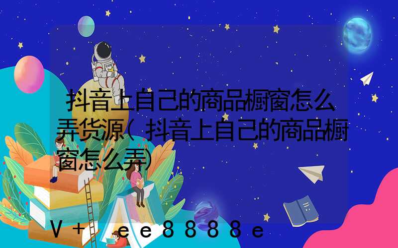 抖音上自己的商品橱窗怎么弄货源(抖音上自己的商品橱窗怎么弄)