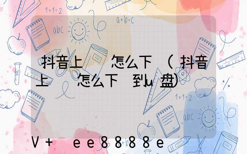 抖音上视频怎么下载(抖音上视频怎么下载到u盘)