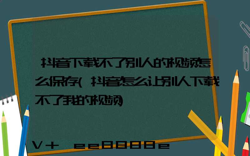 抖音下载不了别人的视频怎么保存(抖音怎么让别人下载不了我的视频)