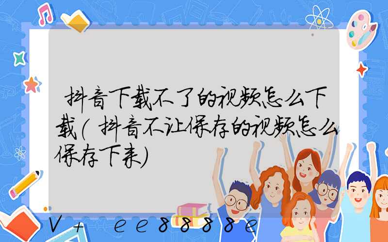 抖音下载不了的视频怎么下载(抖音不让保存的视频怎么保存下来)