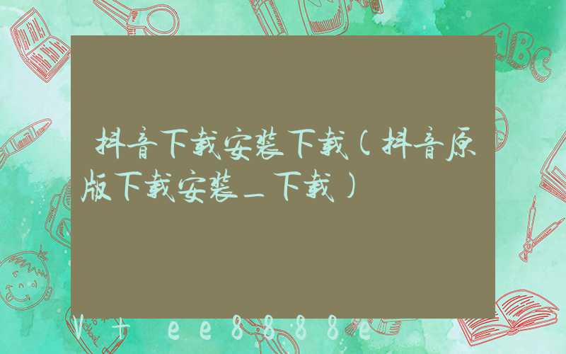 抖音下载安装下载(抖音原版下载安装_下载)