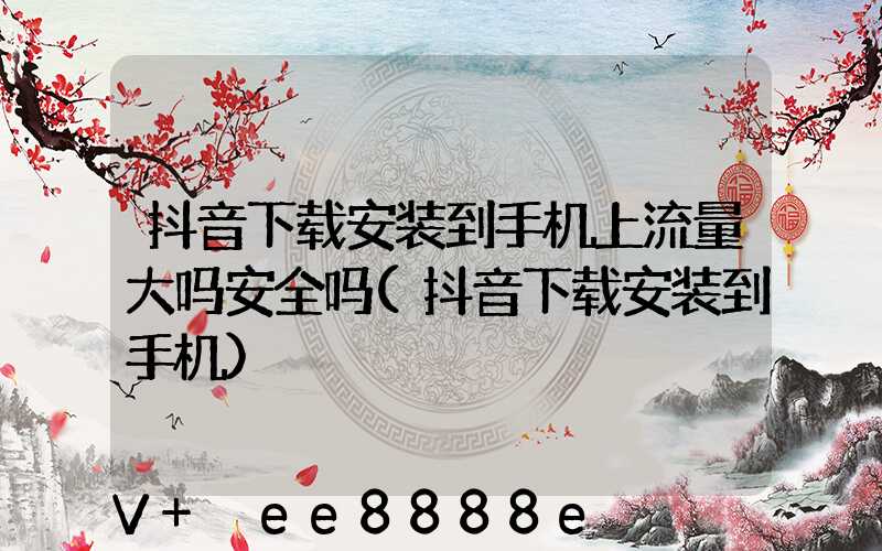 抖音下载安装到手机上流量大吗安全吗(抖音下载安装到手机)