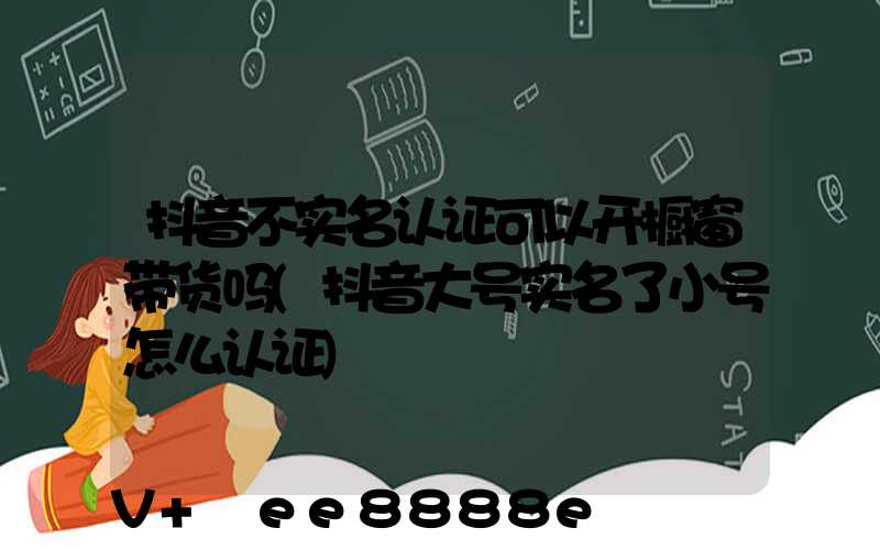 抖音不实名认证可以开橱窗带货吗(抖音大号实名了小号怎么认证)