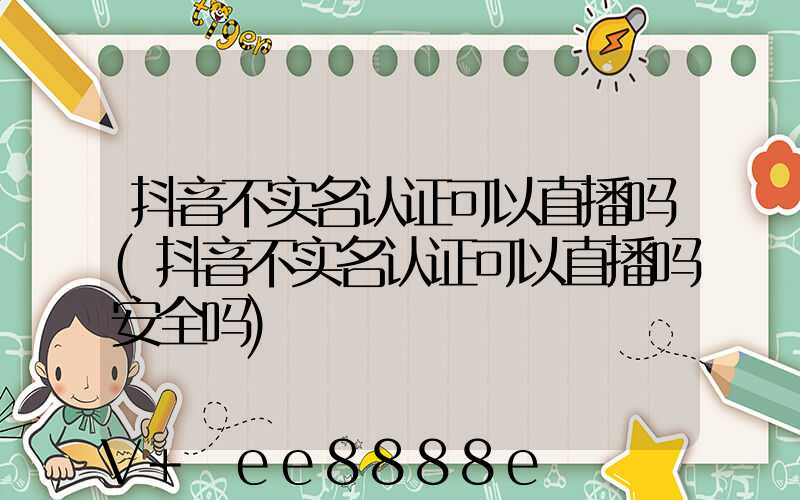 抖音不实名认证可以直播吗(抖音不实名认证可以直播吗安全吗)
