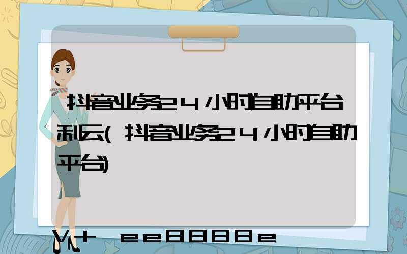 抖音业务24小时自助平台利云(抖音业务24小时自助平台)