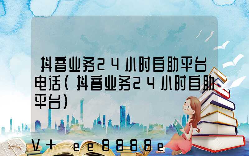 抖音业务24小时自助平台电话(抖音业务24小时自助平台)