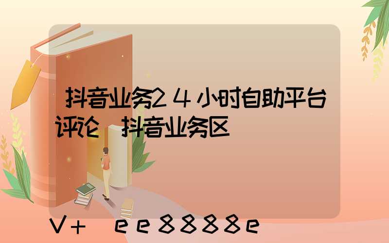 抖音业务24小时自助平台评论(抖音业务区)