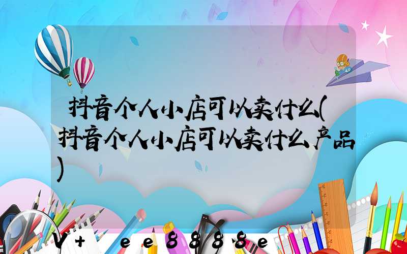 抖音个人小店可以卖什么(抖音个人小店可以卖什么产品)