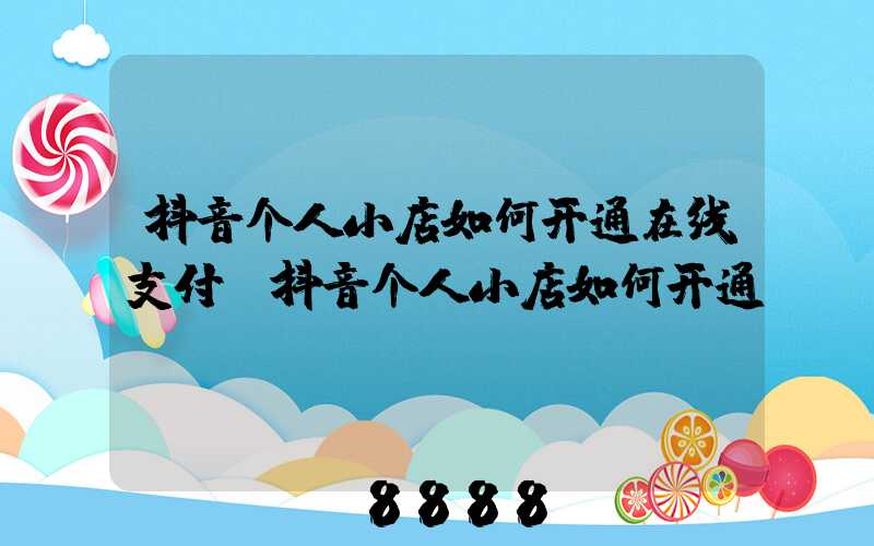 抖音个人小店如何开通在线支付(抖音个人小店如何开通)