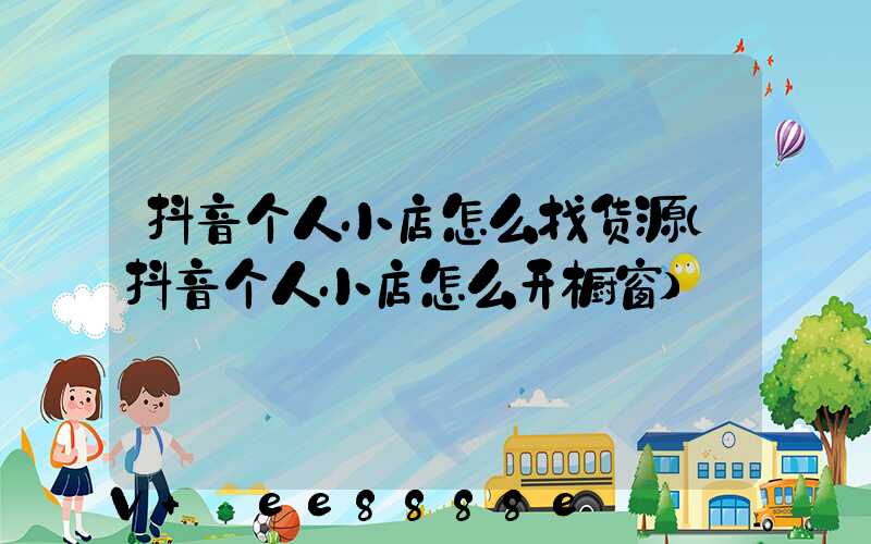 抖音个人小店怎么找货源(抖音个人小店怎么开橱窗)