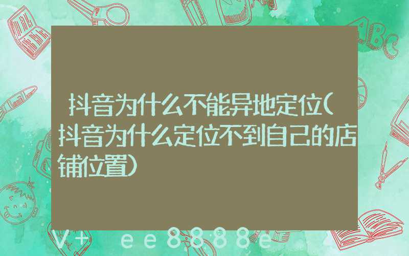 抖音为什么不能异地定位(抖音为什么定位不到自己的店铺位置)