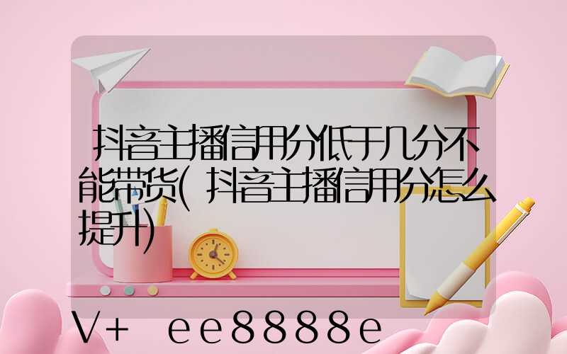 抖音主播信用分低于几分不能带货(抖音主播信用分怎么提升)