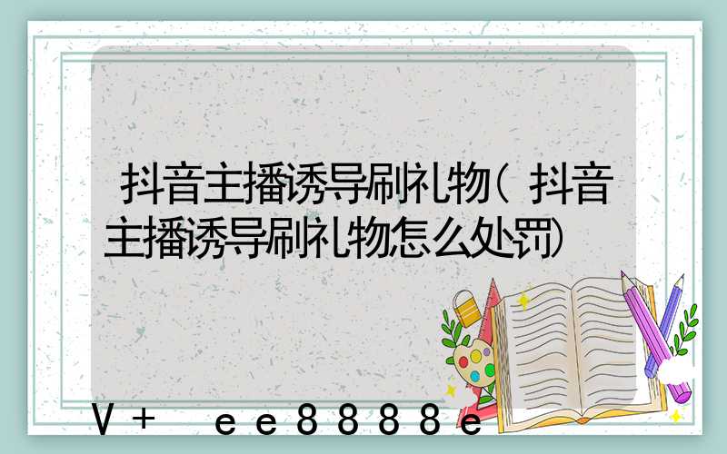 抖音主播诱导刷礼物(抖音主播诱导刷礼物怎么处罚)