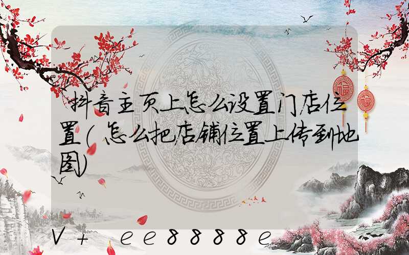 抖音主页上怎么设置门店位置(怎么把店铺位置上传到地图)