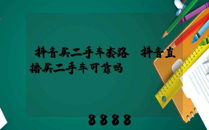 抖音买二手车套路(抖音直播买二手车可靠吗)
