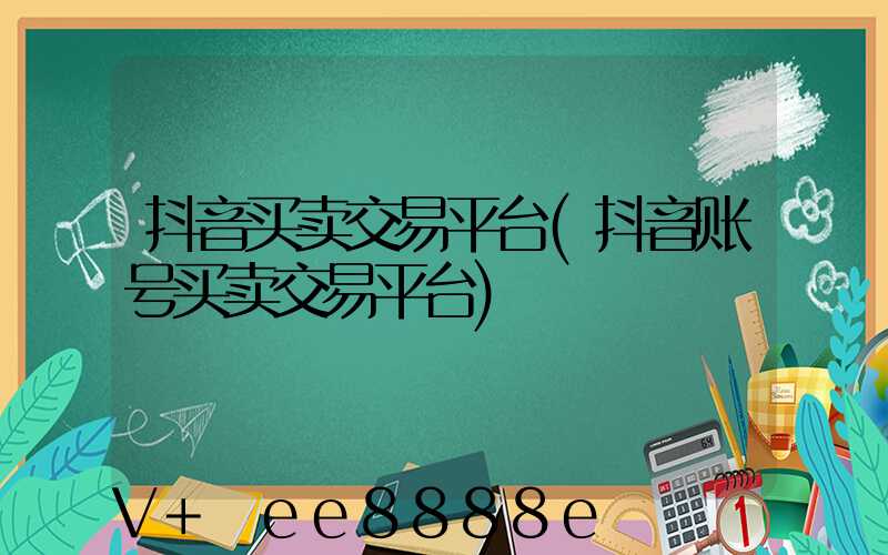 抖音买卖交易平台(抖音账号买卖交易平台)