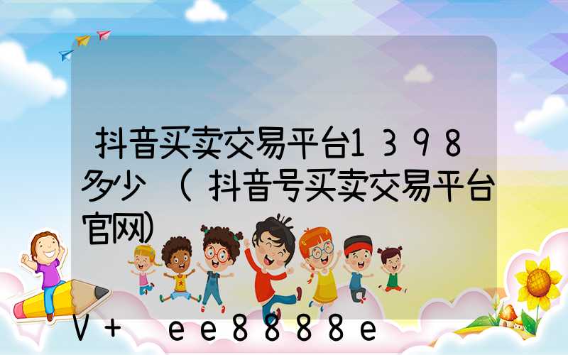 抖音买卖交易平台1398多少钱(抖音号买卖交易平台官网)