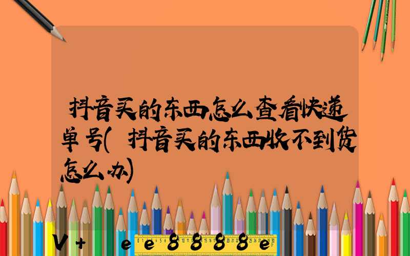 抖音买的东西怎么查看快递单号(抖音买的东西收不到货怎么办)