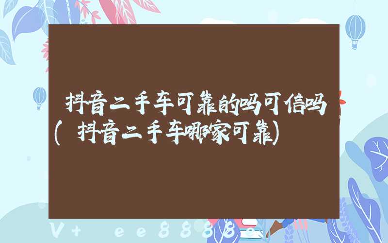 抖音二手车可靠的吗可信吗(抖音二手车哪家可靠)