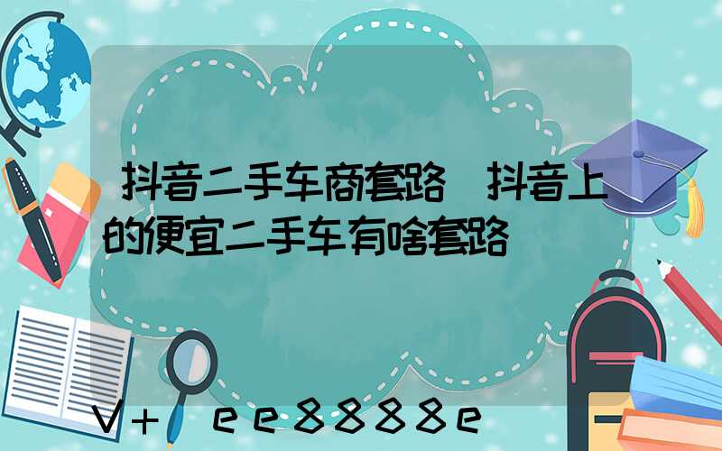 抖音二手车商套路(抖音上的便宜二手车有啥套路)
