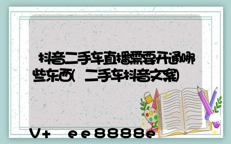 抖音二手车直播需要开通哪些东西(二手车抖音文案)