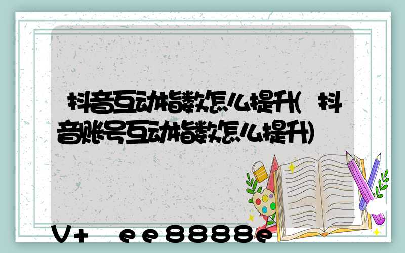 抖音互动指数怎么提升(抖音账号互动指数怎么提升)