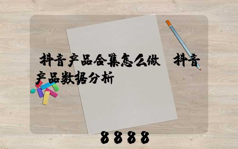 抖音产品合集怎么做(抖音产品数据分析)