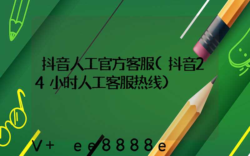 抖音人工官方客服(抖音24小时人工客服热线)