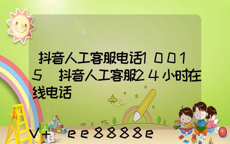 抖音人工客服电话10015(抖音人工客服24小时在线电话)