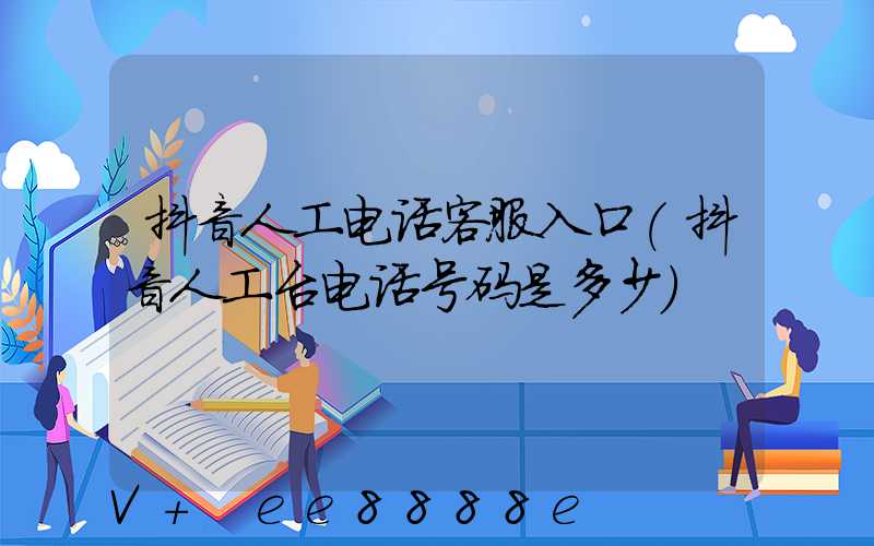 抖音人工电话客服入口(抖音人工台电话号码是多少)