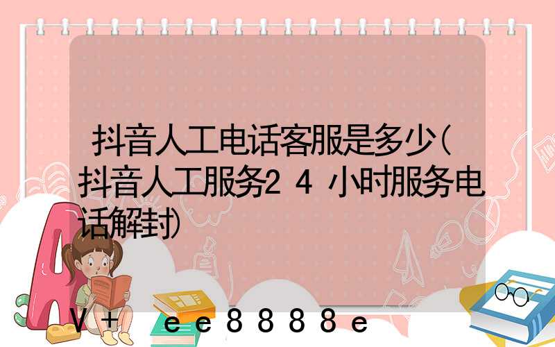 抖音人工电话客服是多少(抖音人工服务24小时服务电话解封)