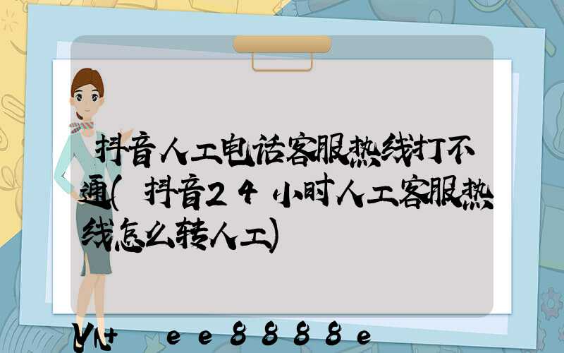 抖音人工电话客服热线打不通(抖音24小时人工客服热线怎么转人工)