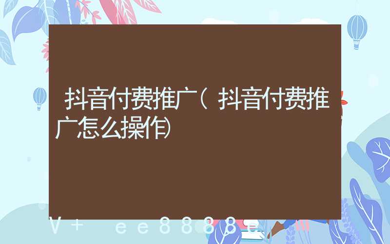 抖音付费推广(抖音付费推广怎么操作)