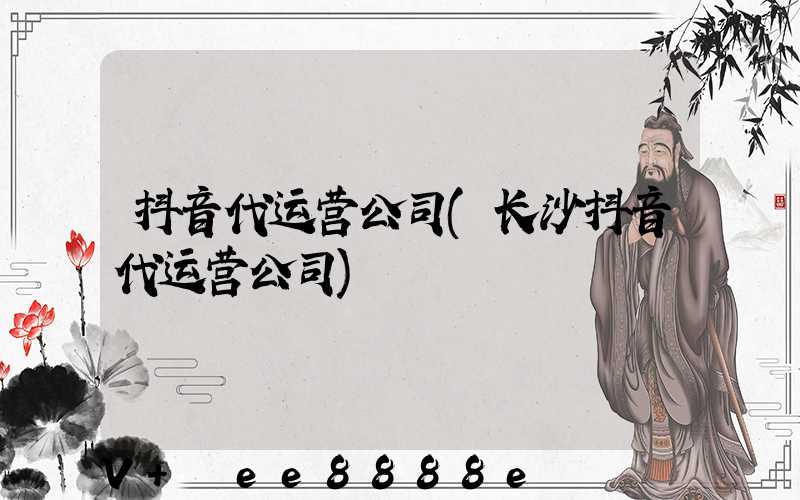 抖音代运营公司(长沙抖音代运营公司)